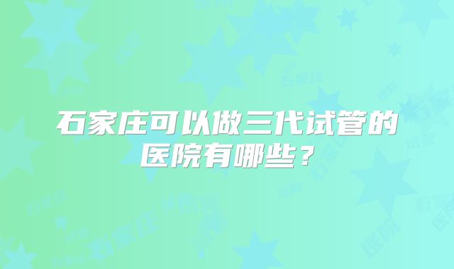 石家庄可以做三代试管的医院有哪些?