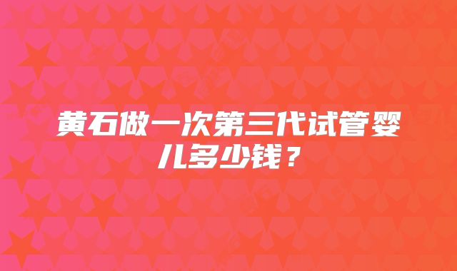 黄石做一次第三代试管婴儿多少钱？