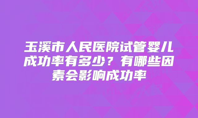 玉溪市人民医院试管婴儿成功率有多少？有哪些因素会影响成功率