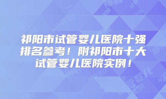 祁阳市试管婴儿医院十强排名参考！附祁阳市十大试管婴儿医院实例！