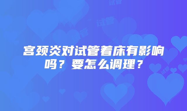 宫颈炎对试管着床有影响吗？要怎么调理？
