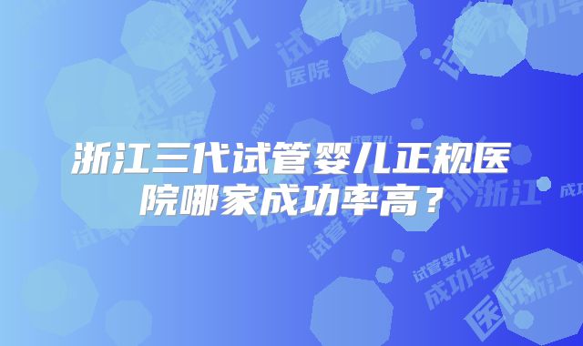 浙江三代试管婴儿正规医院哪家成功率高？