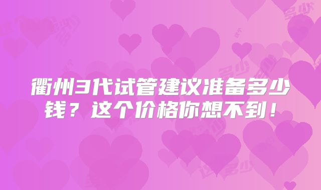 衢州3代试管建议准备多少钱?这个价格你想不到!