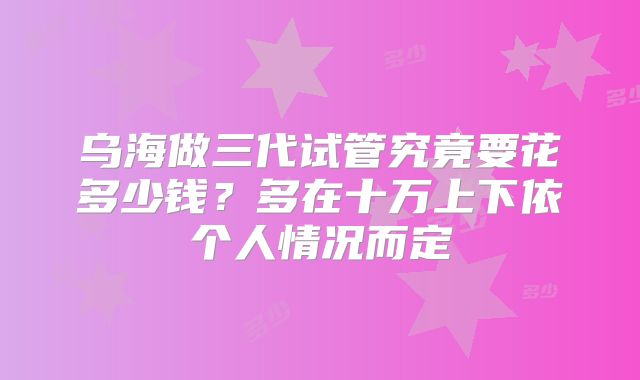 乌海做三代试管究竟要花多少钱?多在十万上下依个人情况而定