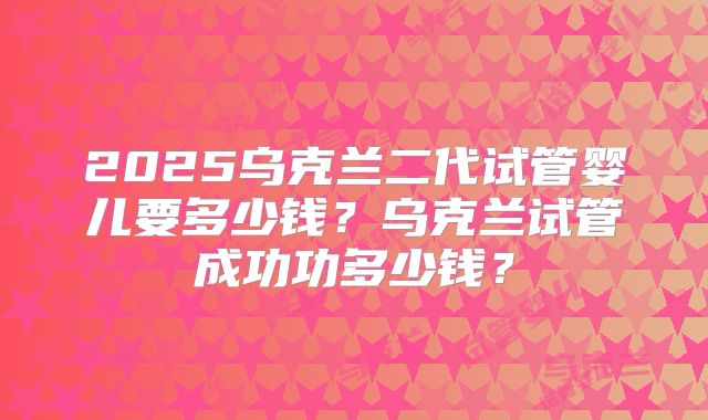 2025乌克兰二代试管婴儿要多少钱?乌克兰试管成功功多少钱?