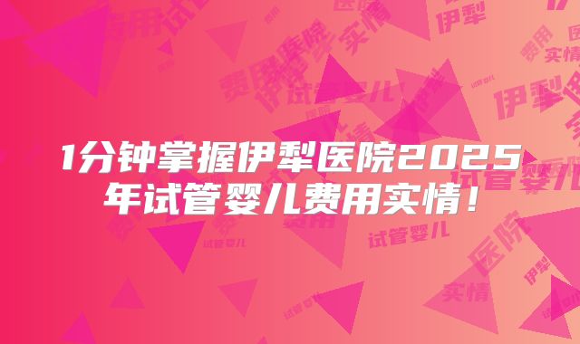 1分钟掌握伊犁医院2025年试管婴儿费用实情！