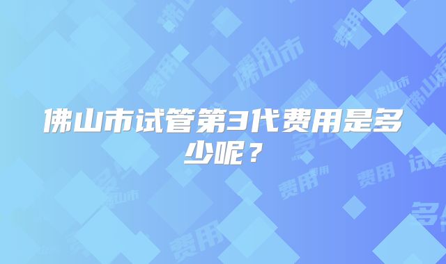 佛山市试管第3代费用是多少呢?