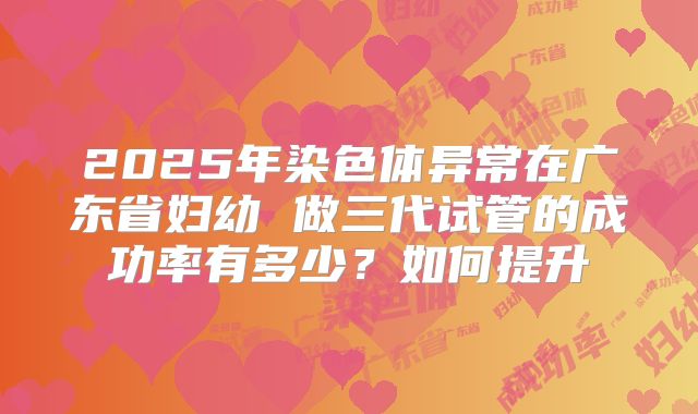 2025年染色体异常在广东省妇幼 做三代试管的成功率有多少？如何提升