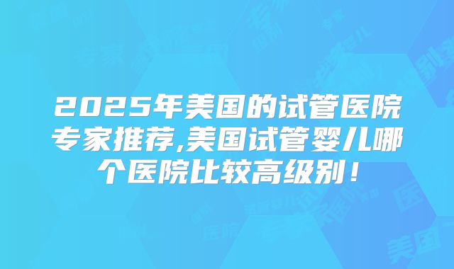 2025年美国的试管医院专家推荐,美国试管婴儿哪个医院比较高级别！