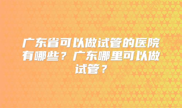 广东省可以做试管的医院有哪些?广东哪里可以做试管?