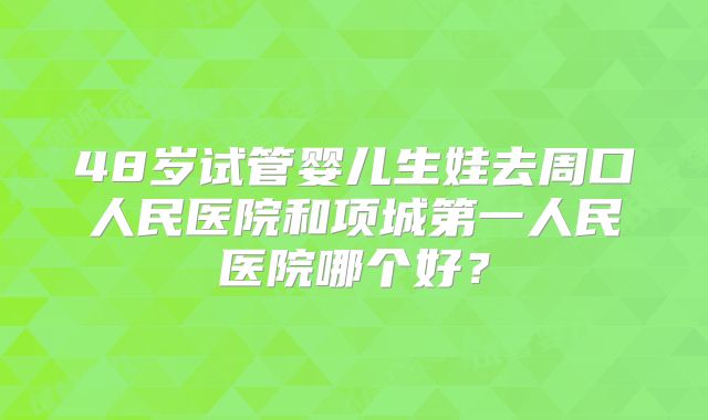 48岁试管婴儿生娃去周口人民医院和项城第一人民医院哪个好？