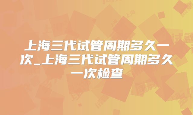 上海三代试管周期多久一次_上海三代试管周期多久一次检查