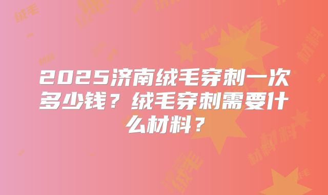 2025济南绒毛穿刺一次多少钱？绒毛穿刺需要什么材料？
