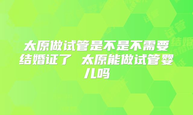 太原做试管是不是不需要结婚证了 太原能做试管婴儿吗