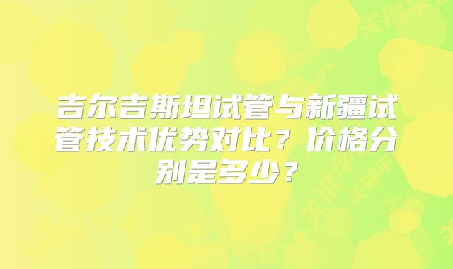 吉尔吉斯坦试管与新疆试管技术优势对比？价格分别是多少？