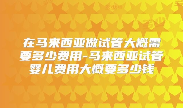 在马来西亚做试管大概需要多少费用-马来西亚试管婴儿费用大概要多少钱