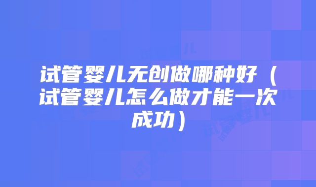试管婴儿无创做哪种好（试管婴儿怎么做才能一次成功）