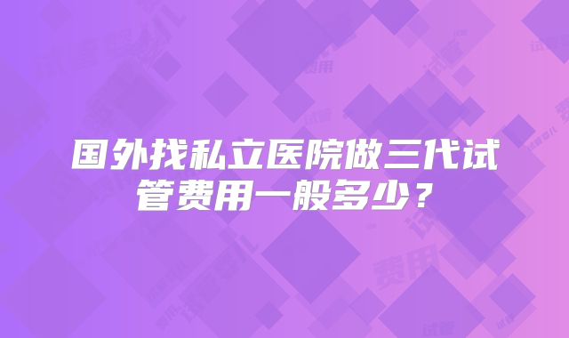 国外找私立医院做三代试管费用一般多少？
