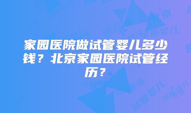 家园医院做试管婴儿多少钱？北京家园医院试管经历？