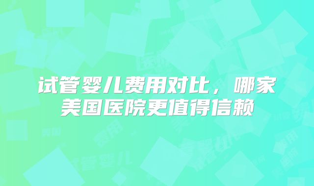 试管婴儿费用对比，哪家美国医院更值得信赖