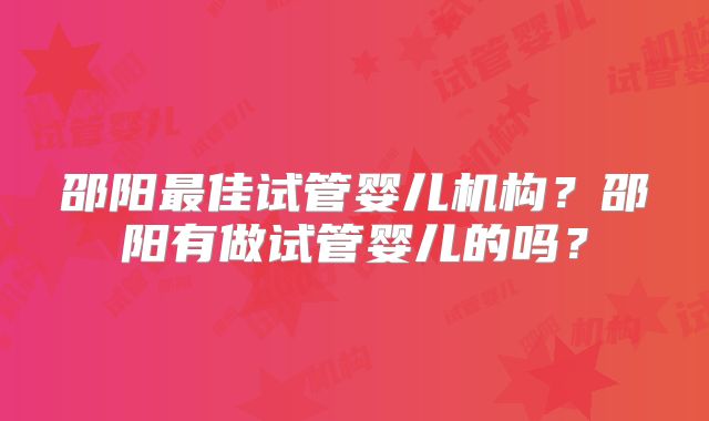 邵阳最佳试管婴儿机构？邵阳有做试管婴儿的吗？