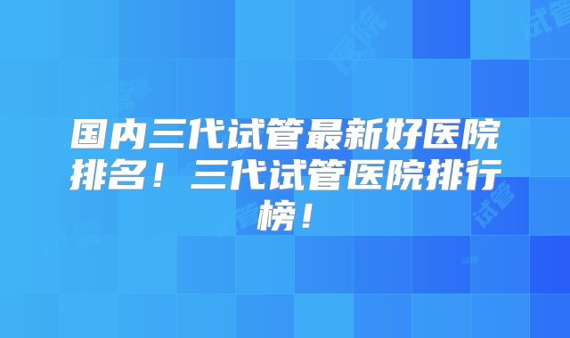 国内三代试管最新好医院排名！三代试管医院排行榜！