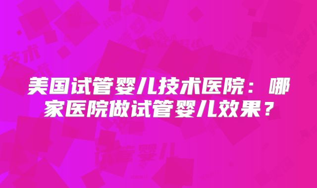 美国试管婴儿技术医院：哪家医院做试管婴儿效果？
