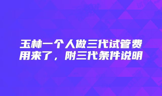 玉林一个人做三代试管费用来了,附三代条件说明