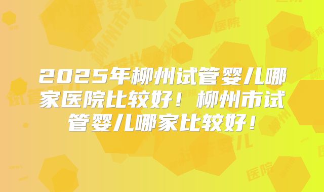 2025年柳州试管婴儿哪家医院比较好！柳州市试管婴儿哪家比较好！