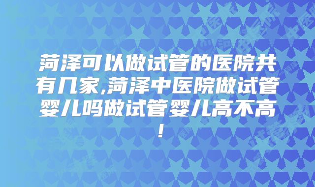 菏泽可以做试管的医院共有几家,菏泽中医院做试管婴儿吗做试管婴儿高不高！
