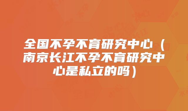 全国不孕不育研究中心（南京长江不孕不育研究中心是私立的吗）