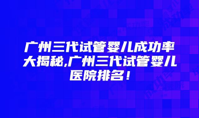 广州三代试管婴儿成功率大揭秘,广州三代试管婴儿医院排名！
