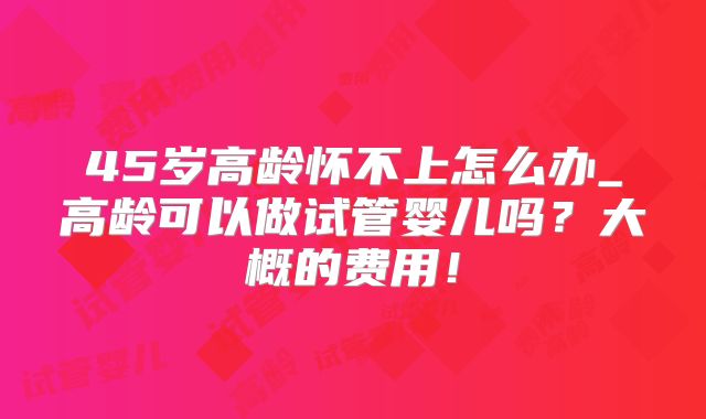 45岁高龄怀不上怎么办_高龄可以做试管婴儿吗？大概的费用！
