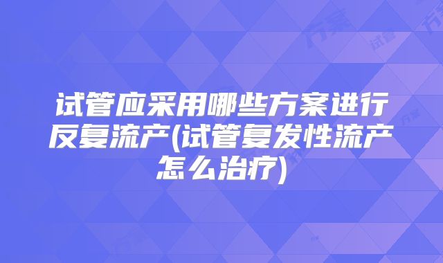 试管应采用哪些方案进行反复流产(试管复发性流产怎么治疗)