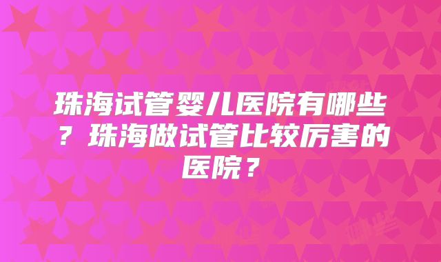 珠海试管婴儿医院有哪些？珠海做试管比较厉害的医院？