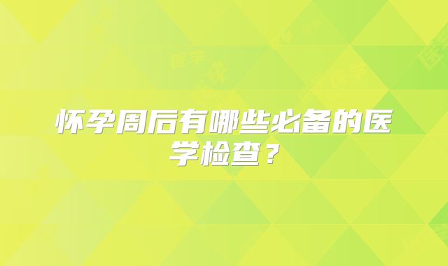 怀孕周后有哪些必备的医学检查？