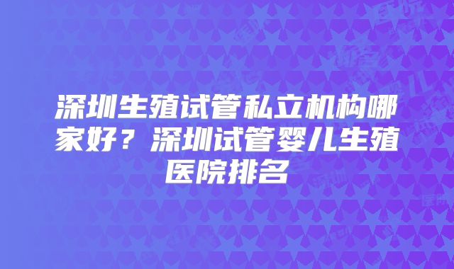 深圳生殖试管私立机构哪家好?深圳试管婴儿生殖医院排名