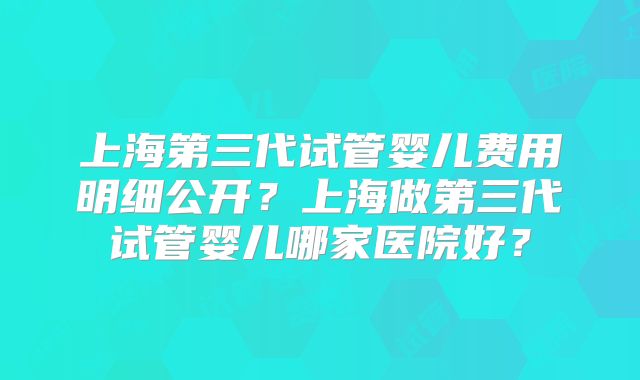 上海第三代试管婴儿费用明细公开？上海做第三代试管婴儿哪家医院好？