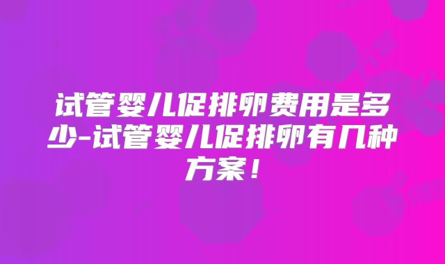 试管婴儿促排卵费用是多少-试管婴儿促排卵有几种方案！