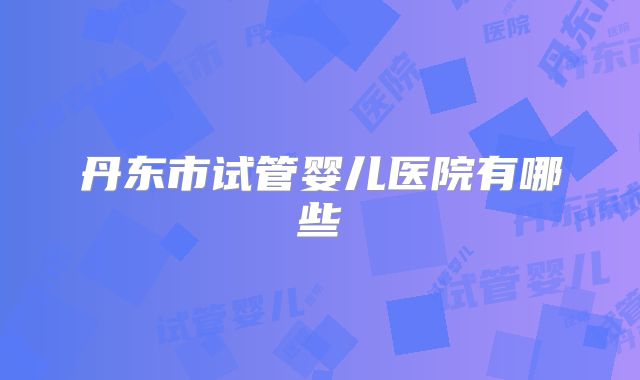 丹东市试管婴儿医院有哪些