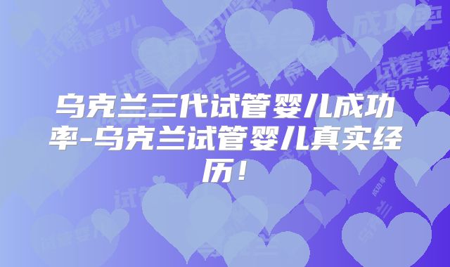 乌克兰三代试管婴儿成功率-乌克兰试管婴儿真实经历！