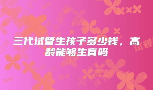 三代试管生孩子多少钱,高龄能够生育吗