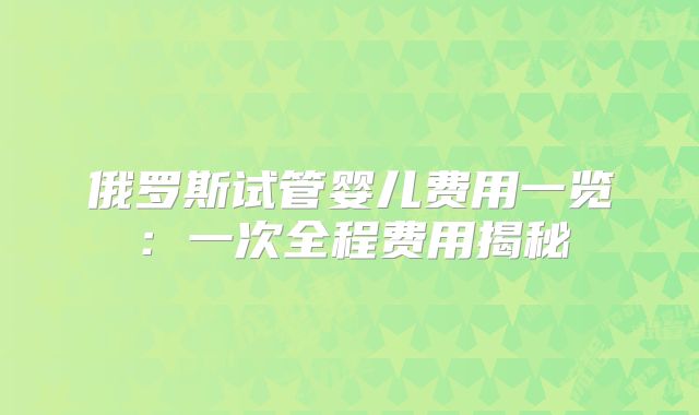 俄罗斯试管婴儿费用一览：一次全程费用揭秘