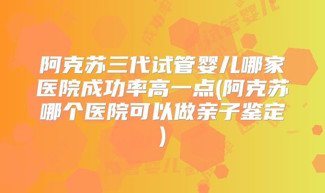 阿克苏三代试管婴儿哪家医院成功率高一点(阿克苏哪个医院可以做亲子鉴定)