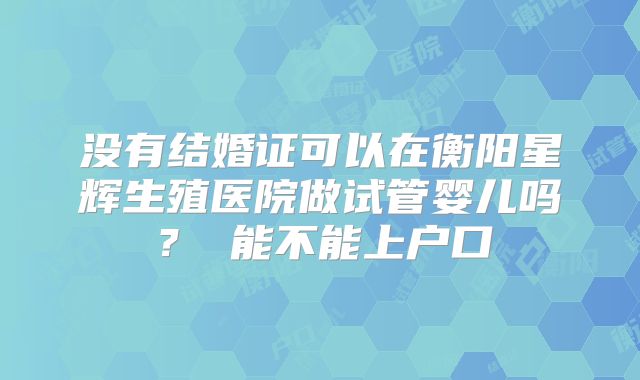 没有结婚证可以在衡阳星辉生殖医院做试管婴儿吗？ 能不能上户口