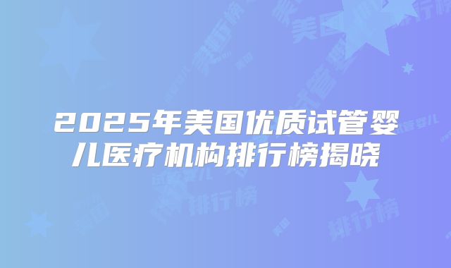 2025年美国优质试管婴儿医疗机构排行榜揭晓