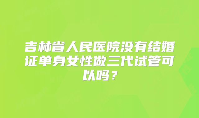 吉林省人民医院没有结婚证单身女性做三代试管可以吗？