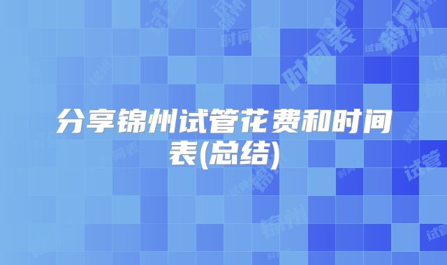 分享锦州试管花费和时间表(总结)