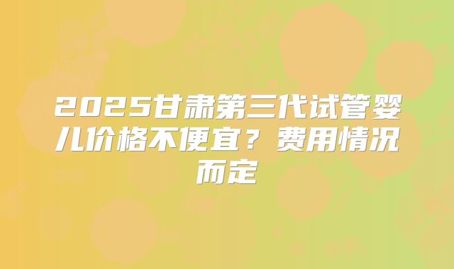 2025甘肃第三代试管婴儿价格不便宜？费用情况而定