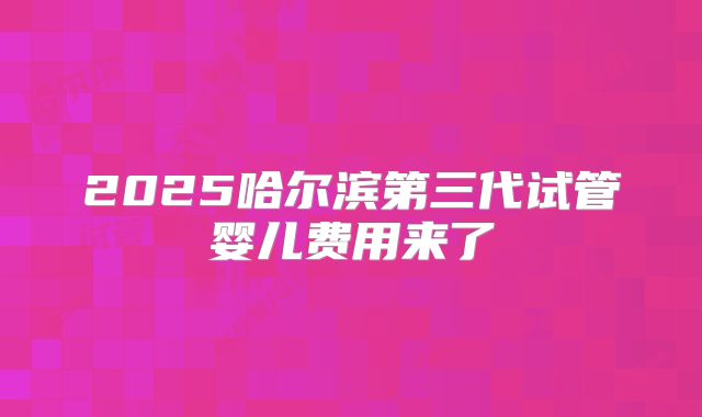 2025哈尔滨第三代试管婴儿费用来了